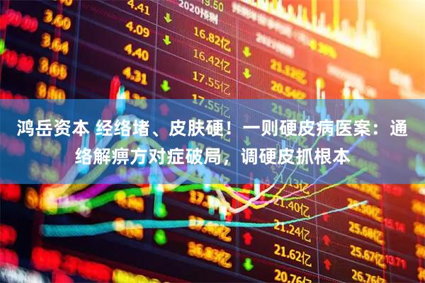 鸿岳资本 经络堵、皮肤硬！一则硬皮病医案：通络解痹方对症破局，调硬皮抓根本