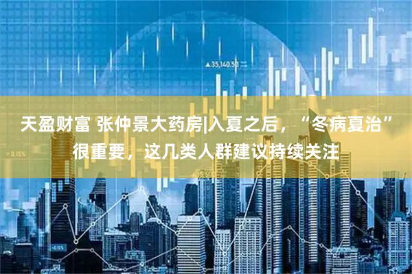 天盈财富 张仲景大药房|入夏之后，“冬病夏治”很重要，这几类人群建议持续关注
