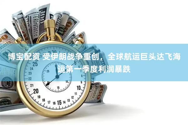 博宝配资 受伊朗战争重创，全球航运巨头达飞海运第一季度利润暴跌