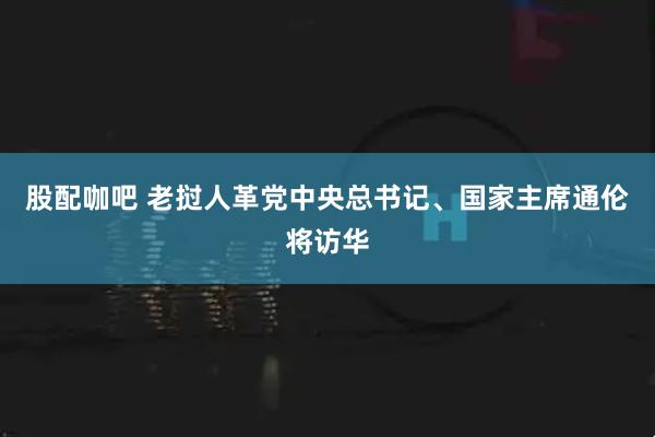 股配咖吧 老挝人革党中央总书记、国家主席通伦将访华