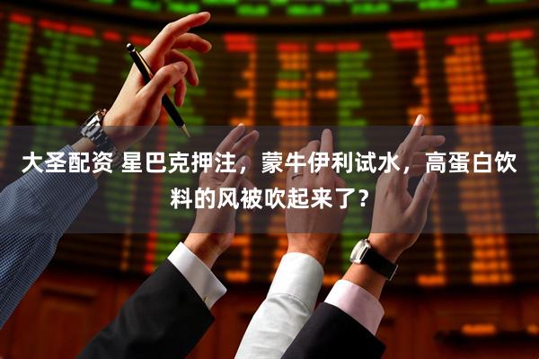 大圣配资 星巴克押注，蒙牛伊利试水，高蛋白饮料的风被吹起来了？