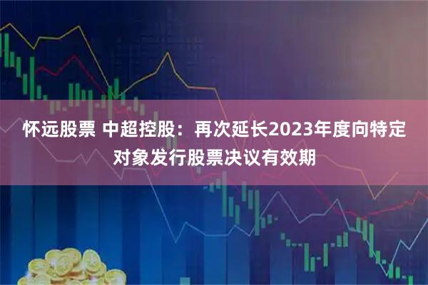 怀远股票 中超控股：再次延长2023年度向特定对象发行股票决议有效期