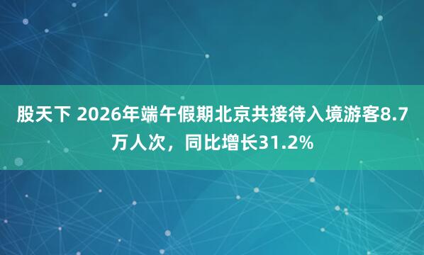 股天下 2026年端午假期北京共接待入境游客8.7万人次，同比增长31.2%