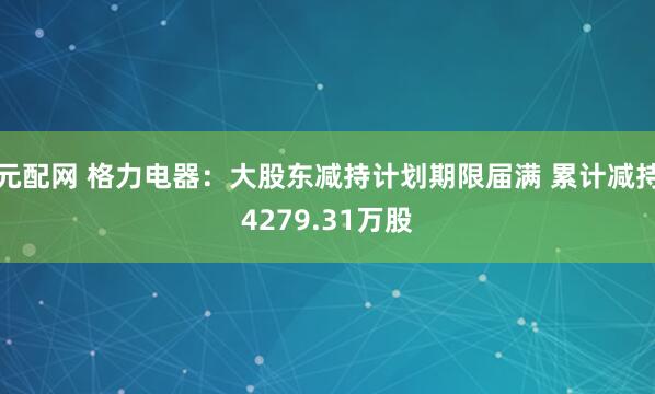 元配网 格力电器：大股东减持计划期限届满 累计减持4279.31万股