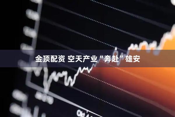 金顶配资 空天产业“奔赴”雄安