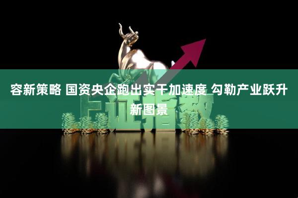 容新策略 国资央企跑出实干加速度 勾勒产业跃升新图景