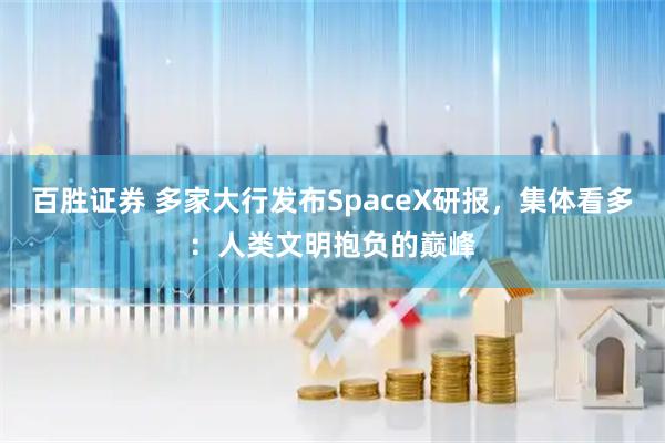 百胜证券 多家大行发布SpaceX研报，集体看多：人类文明抱负的巅峰
