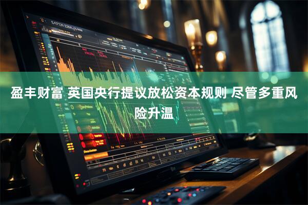 盈丰财富 英国央行提议放松资本规则 尽管多重风险升温