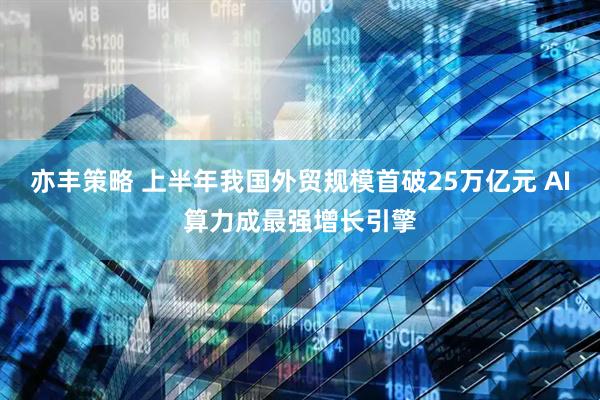 亦丰策略 上半年我国外贸规模首破25万亿元 AI算力成最强增长引擎