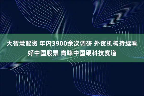 大智慧配资 年内3900余次调研 外资机构持续看好中国股票 青睐中国硬科技赛道