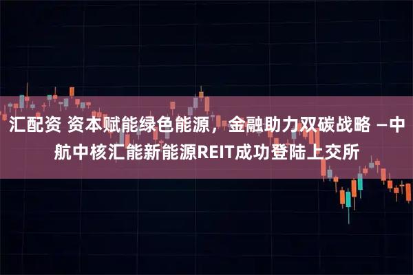 汇配资 资本赋能绿色能源，金融助力双碳战略 —中航中核汇能新能源REIT成功登陆上交所