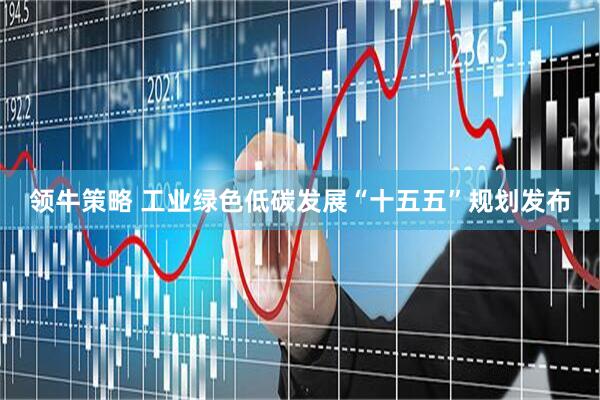 领牛策略 工业绿色低碳发展“十五五”规划发布